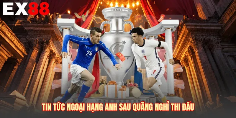 Tin tức Ngoại Hạng Anh sau quãng nghỉ thi đấu 